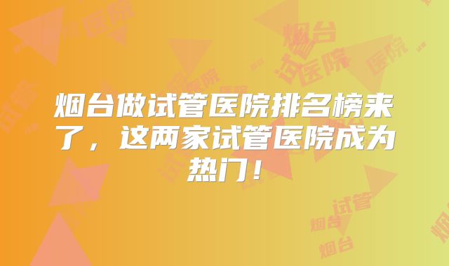 烟台做试管医院排名榜来了,这两家试管医院成为热门!