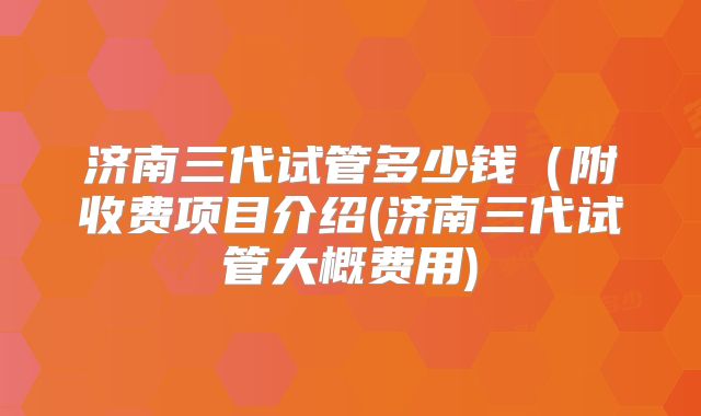 济南三代试管多少钱（附收费项目介绍(济南三代试管大概费用)