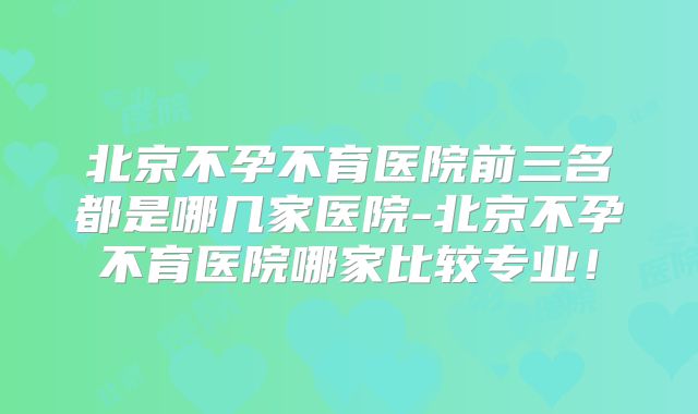 北京不孕不育医院前三名都是哪几家医院-北京不孕不育医院哪家比较专业!