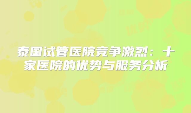 泰国试管医院竞争激烈:十家医院的优势与服务分析