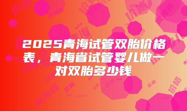 2025青海试管双胎价格表，青海省试管婴儿做一对双胎多少钱