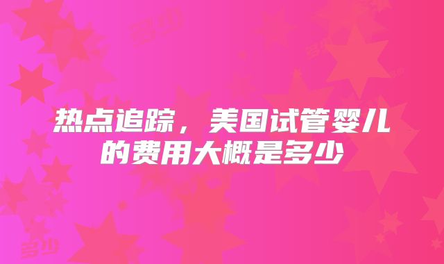 热点追踪，美国试管婴儿的费用大概是多少