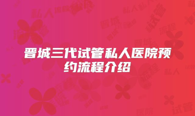 晋城三代试管私人医院预约流程介绍