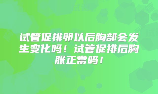 试管促排卵以后胸部会发生变化吗！试管促排后胸胀正常吗！
