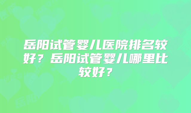 岳阳试管婴儿医院排名较好?岳阳试管婴儿哪里比较好?
