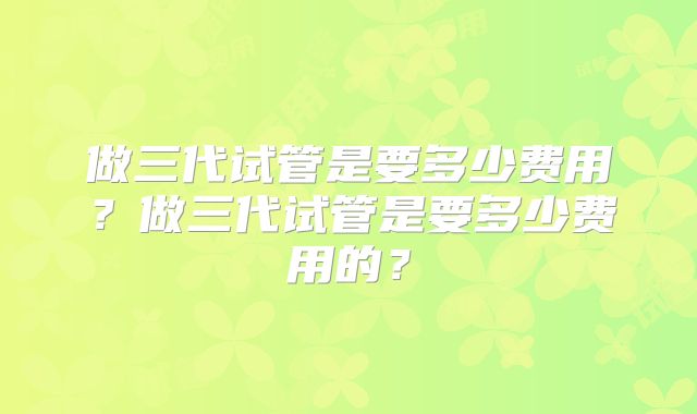 做三代试管是要多少费用?做三代试管是要多少费用的?