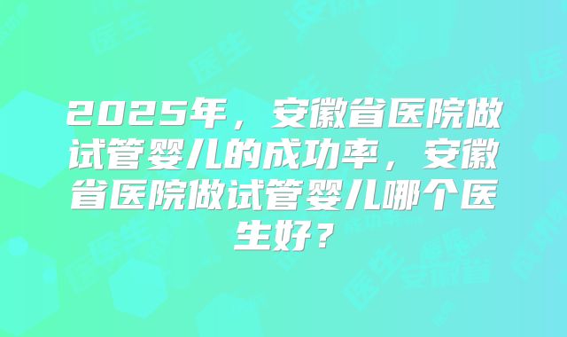 2025年,安徽省医院做试管婴儿的成功率,安徽省医院做试管婴儿哪个医生好?