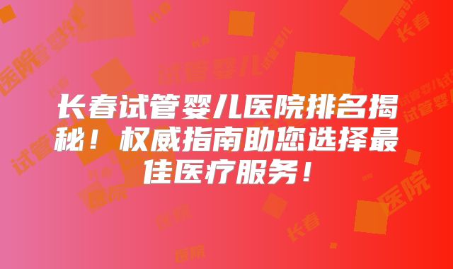 长春试管婴儿医院排名揭秘！权威指南助您选择最佳医疗服务！
