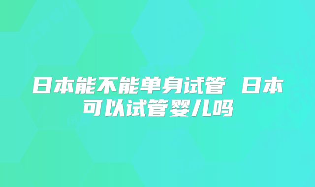 日本能不能单身试管 日本可以试管婴儿吗