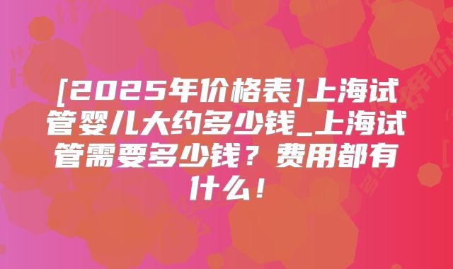 [2025年价格表]上海试管婴儿大约多少钱_上海试管需要多少钱？费用都有什么！