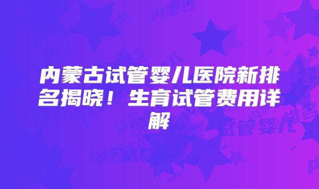 内蒙古试管婴儿医院新排名揭晓！生育试管费用详解