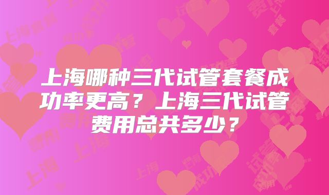上海哪种三代试管套餐成功率更高?上海三代试管费用总共多少?