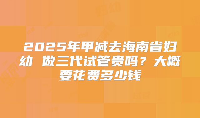 2025年甲减去海南省妇幼 做三代试管贵吗？大概要花费多少钱