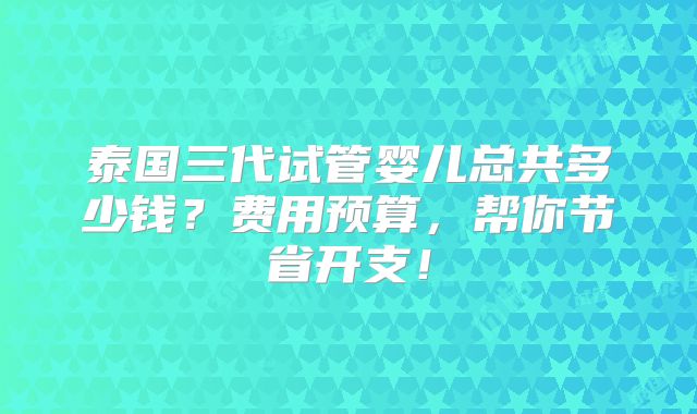 泰国三代试管婴儿总共多少钱？费用预算，帮你节省开支！