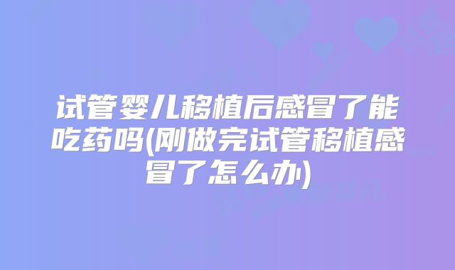 试管婴儿移植后感冒了能吃药吗(刚做完试管移植感冒了怎么办)