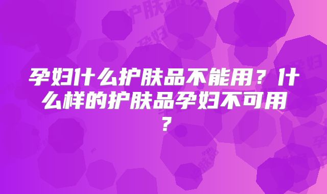 孕妇什么护肤品不能用？什么样的护肤品孕妇不可用？