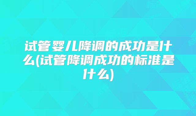 试管婴儿降调的成功是什么(试管降调成功的标准是什么)