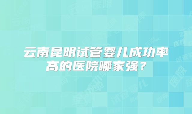 云南昆明试管婴儿成功率高的医院哪家强？