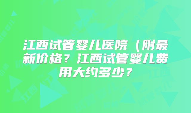 江西试管婴儿医院（附最新价格？江西试管婴儿费用大约多少？