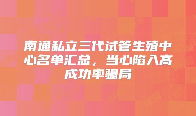 南通私立三代试管生殖中心名单汇总，当心陷入高成功率骗局