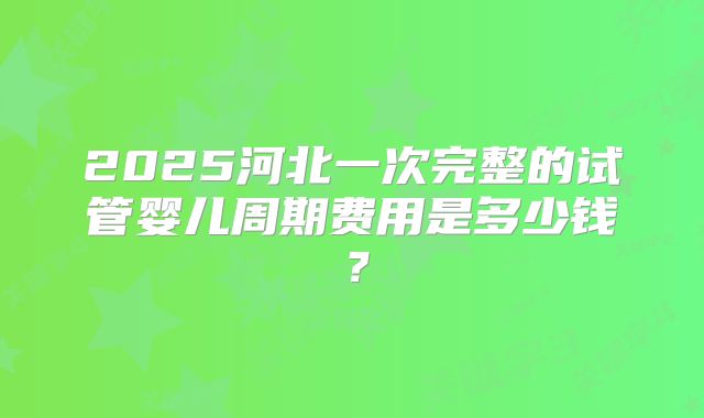 2025河北一次完整的试管婴儿周期费用是多少钱？