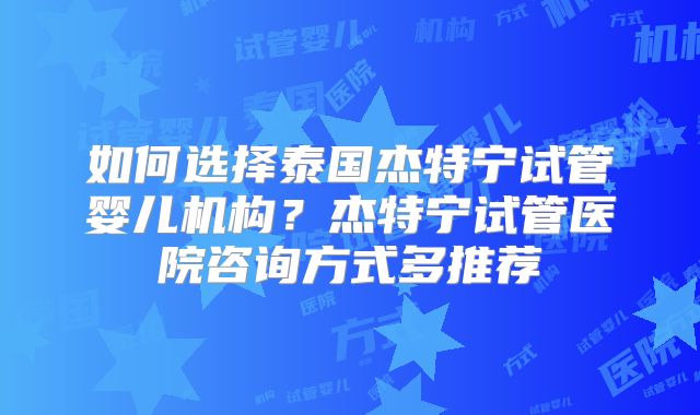 如何选择泰国杰特宁试管婴儿机构?杰特宁试管医院咨询方式多推荐