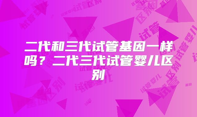 二代和三代试管基因一样吗？二代三代试管婴儿区别