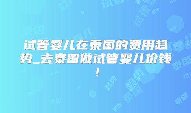 试管婴儿在泰国的费用趋势_去泰国做试管婴儿价钱!