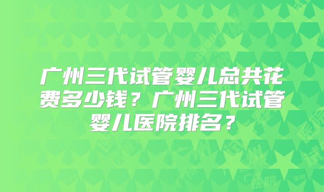 广州三代试管婴儿总共花费多少钱？广州三代试管婴儿医院排名？