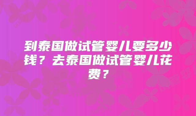到泰国做试管婴儿要多少钱？去泰国做试管婴儿花费？