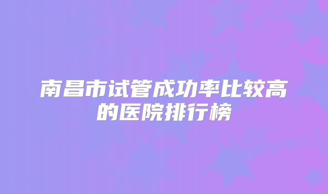 南昌市试管成功率比较高的医院排行榜