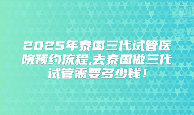 2025年泰国三代试管医院预约流程,去泰国做三代试管需要多少钱！