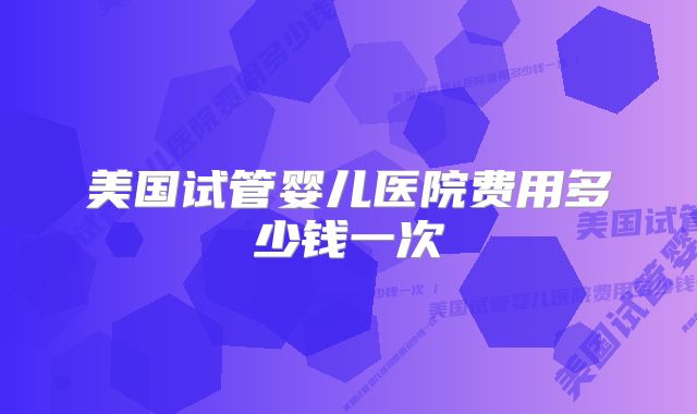 美国试管婴儿医院费用多少钱一次
