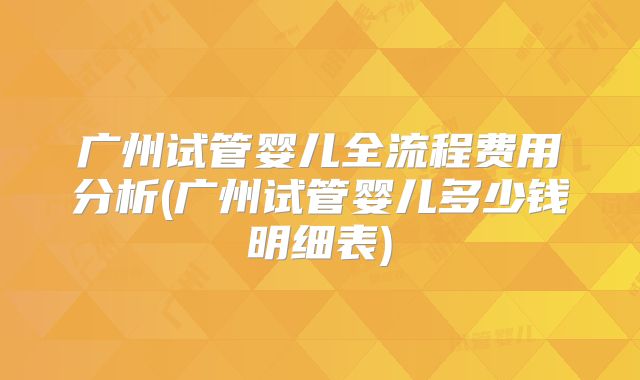 广州试管婴儿全流程费用分析(广州试管婴儿多少钱明细表)