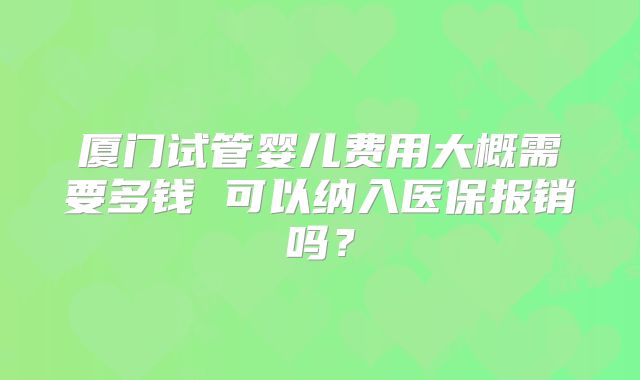 厦门试管婴儿费用大概需要多钱 可以纳入医保报销吗?