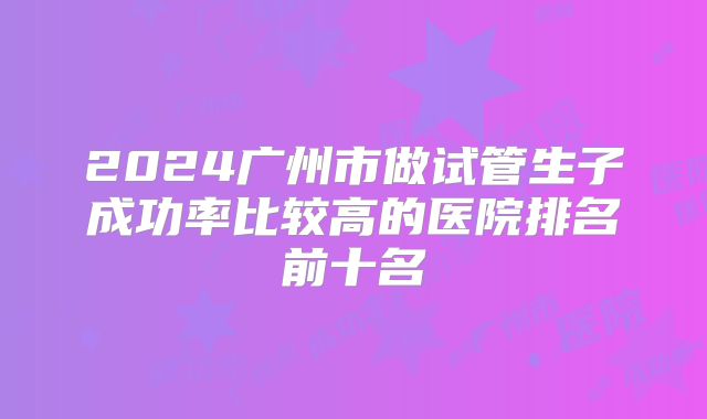 2024广州市做试管生子成功率比较高的医院排名前十名