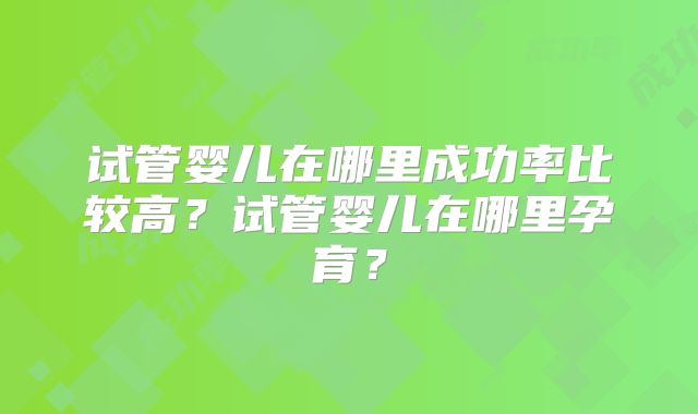 试管婴儿在哪里成功率比较高?试管婴儿在哪里孕育?