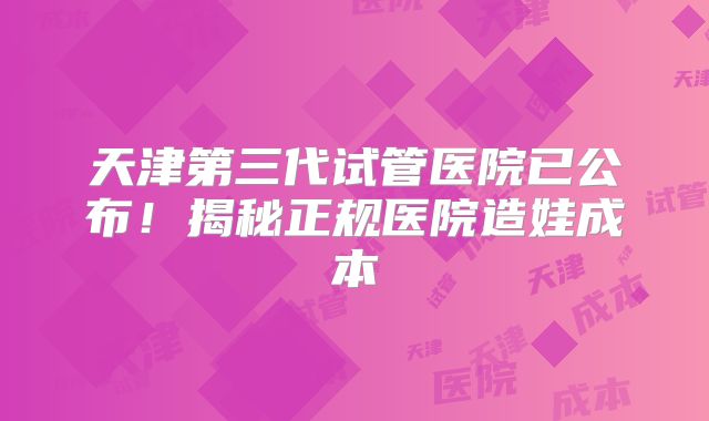 天津第三代试管医院已公布!揭秘正规医院造娃成本