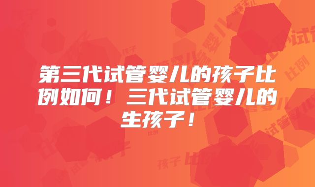 第三代试管婴儿的孩子比例如何！三代试管婴儿的生孩子！