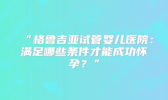 “格鲁吉亚试管婴儿医院:满足哪些条件才能成功怀孕?”