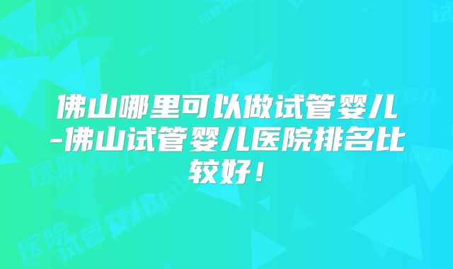 佛山哪里可以做试管婴儿-佛山试管婴儿医院排名比较好!