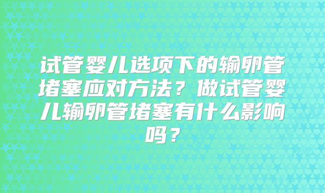 试管婴儿选项下的输卵管堵塞应对方法？做试管婴儿输卵管堵塞有什么影响吗？