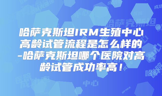 哈萨克斯坦IRM生殖中心高龄试管流程是怎么样的-哈萨克斯坦哪个医院对高龄试管成功率高!