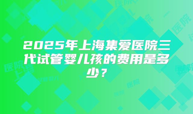2025年上海集爱医院三代试管婴儿孩的费用是多少？