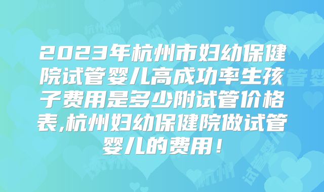2023年杭州市妇幼保健院试管婴儿高成功率生孩子费用是多少附试管价格表,杭州妇幼保健院做试管婴儿的费用!