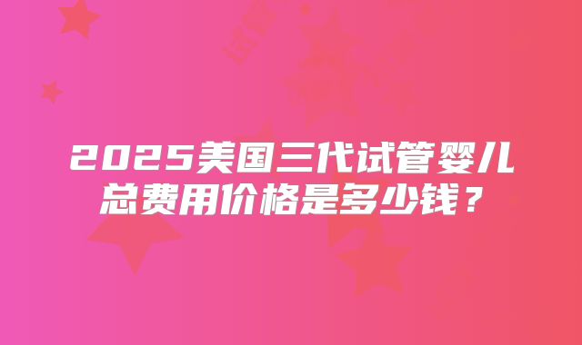 2025美国三代试管婴儿总费用价格是多少钱?