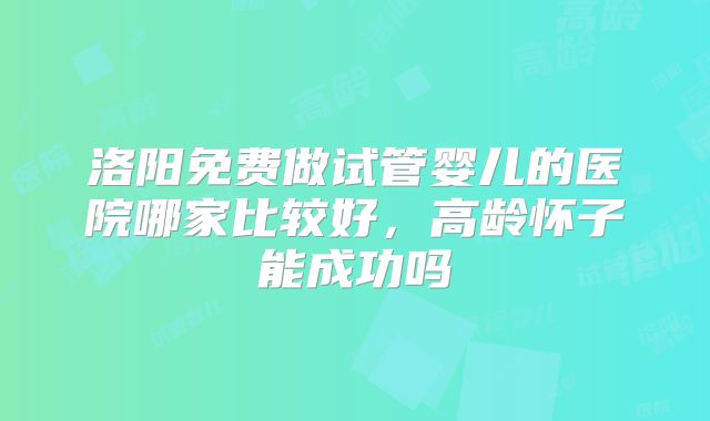 洛阳免费做试管婴儿的医院哪家比较好，高龄怀子能成功吗