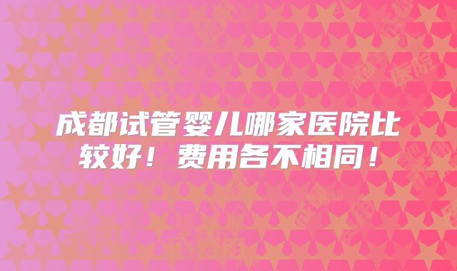成都试管婴儿哪家医院比较好！费用各不相同！