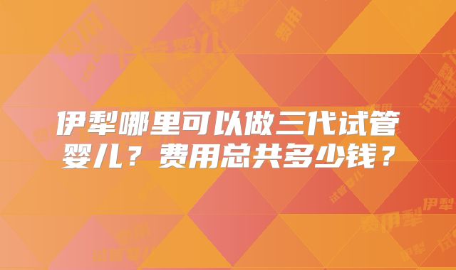 伊犁哪里可以做三代试管婴儿?费用总共多少钱?
