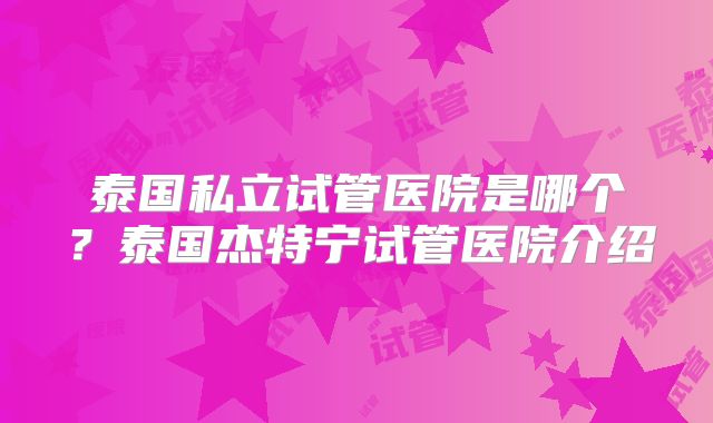 泰国私立试管医院是哪个？泰国杰特宁试管医院介绍